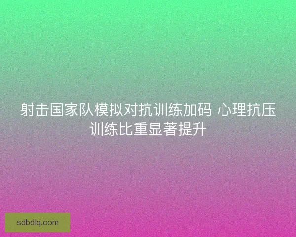 射击国家队模拟对抗训练加码 心理抗压训练比重显著提升